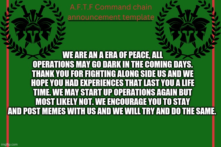 Its quite sad, really. | WE ARE AN A ERA OF PEACE, ALL OPERATIONS MAY GO DARK IN THE COMING DAYS. THANK YOU FOR FIGHTING ALONG SIDE US AND WE HOPE YOU HAD EXPERIENCES THAT LAST YOU A LIFE TIME. WE MAY START UP OPERATIONS AGAIN BUT MOST LIKELY NOT. WE ENCOURAGE YOU TO STAY AND POST MEMES WITH US AND WE WILL TRY AND DO THE SAME. | image tagged in aftf command chain announcement | made w/ Imgflip meme maker