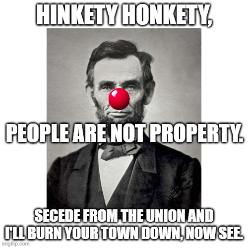 send in the clowns | HINKETY HONKETY, PEOPLE ARE NOT PROPERTY. SECEDE FROM THE UNION AND I'LL BURN YOUR TOWN DOWN, NOW SEE. | image tagged in history,civil war,abe lincoln,clowns,honk | made w/ Imgflip meme maker