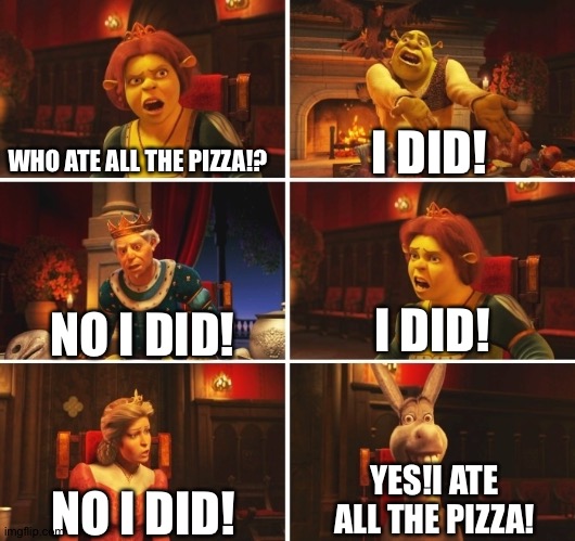 Shrek Fiona Harold Donkey | WHO ATE ALL THE PIZZA!? I DID! I DID! NO I DID! YES!I ATE ALL THE PIZZA! NO I DID! | image tagged in shrek fiona harold donkey | made w/ Imgflip meme maker