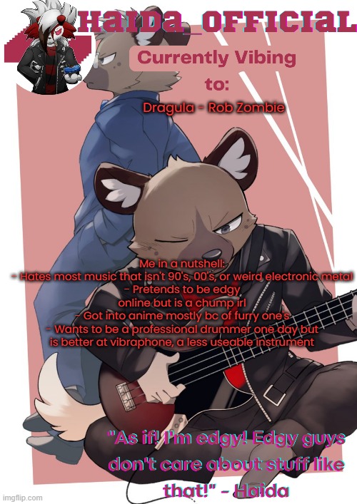 Haida temp | Dragula - Rob Zombie; Me in a nutshell:
- Hates most music that isn't 90's, 00's, or weird electronic metal
- Pretends to be edgy online but is a chump irl
- Got into anime mostly bc of furry one's
- Wants to be a professional drummer one day but is better at vibraphone, a less useable instrument | image tagged in haida temp | made w/ Imgflip meme maker