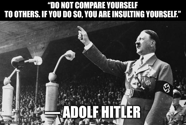 That is a real quote btw | “DO NOT COMPARE YOURSELF TO OTHERS. IF YOU DO SO, YOU ARE INSULTING YOURSELF.”; ― ADOLF HITLER | image tagged in adolf hitler | made w/ Imgflip meme maker