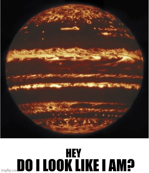 Jupiter Bragging | HEY DO I LOOK LIKE I AM? | image tagged in jupiter bragging | made w/ Imgflip meme maker