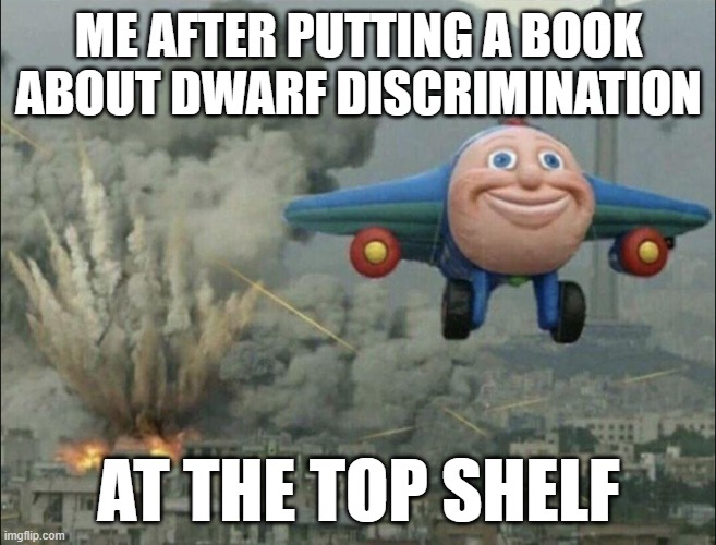 Dwarf discrimination | ME AFTER PUTTING A BOOK ABOUT DWARF DISCRIMINATION; AT THE TOP SHELF | image tagged in smiling airplane | made w/ Imgflip meme maker