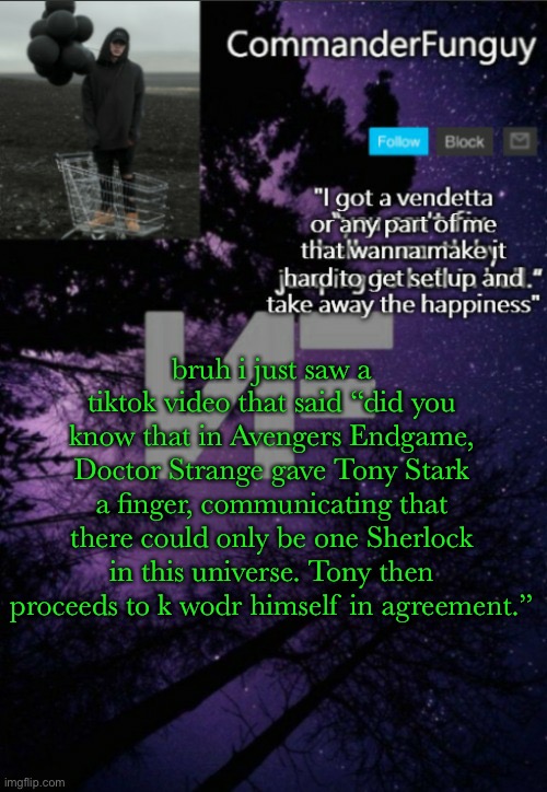 comfacts has W humor | bruh i just saw a tiktok video that said “did you know that in Avengers Endgame, Doctor Strange gave Tony Stark a finger, communicating that there could only be one Sherlock in this universe. Tony then proceeds to k wodr himself in agreement.” | image tagged in commanderfunguy nf template thx yachi | made w/ Imgflip meme maker
