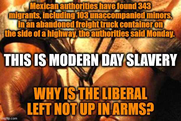Modern Day Slave Traffic | Mexican authorities have found 343 migrants, including 103 unaccompanied minors, in an abandoned freight truck container on the side of a highway, the authorities said Monday. THIS IS MODERN DAY SLAVERY; WHY IS THE LIBERAL LEFT NOT UP IN ARMS? | image tagged in slavery,illegal immigration,liberal logic | made w/ Imgflip meme maker