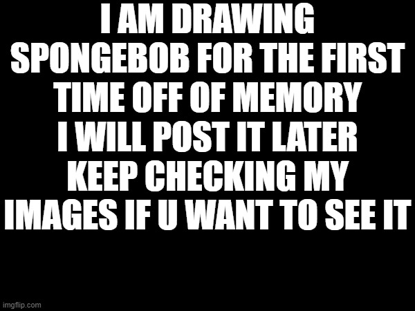 I AM DRAWING SPONGEBOB FOR THE FIRST TIME OFF OF MEMORY I WILL POST IT LATER KEEP CHECKING MY IMAGES IF U WANT TO SEE IT | made w/ Imgflip meme maker