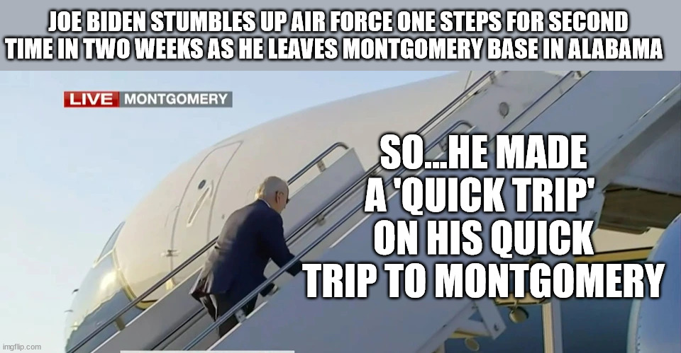 Some One Escort Him Up The Stairs! | JOE BIDEN STUMBLES UP AIR FORCE ONE STEPS FOR SECOND TIME IN TWO WEEKS AS HE LEAVES MONTGOMERY BASE IN ALABAMA; SO...HE MADE A 'QUICK TRIP' 
ON HIS QUICK TRIP TO MONTGOMERY | image tagged in joe biden,tripping | made w/ Imgflip meme maker