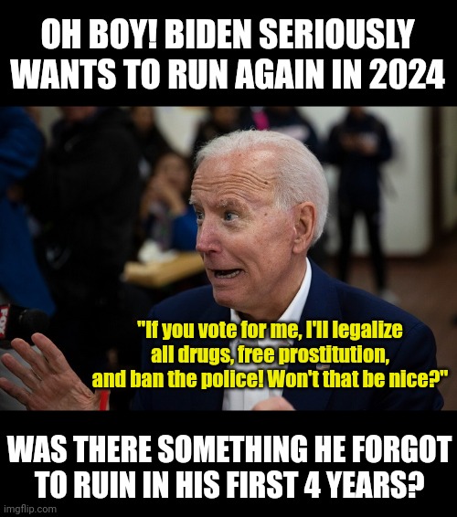 So will Dems vote for Joe again, in spite of the overwhelming evidence he is as incompetent as a bowl of grapes? Yes! |  OH BOY! BIDEN SERIOUSLY WANTS TO RUN AGAIN IN 2024; "If you vote for me, I'll legalize all drugs, free prostitution, and ban the police! Won't that be nice?"; WAS THERE SOMETHING HE FORGOT TO RUIN IN HIS FIRST 4 YEARS? | image tagged in old uncle joe,insanity,democrats,liberal hypocrisy,voting,sudden realization | made w/ Imgflip meme maker