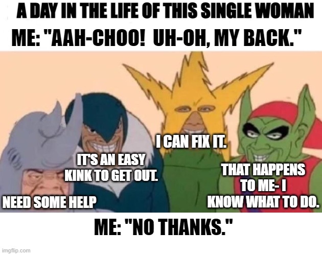 MY SINGLE LIFE | A DAY IN THE LIFE OF THIS SINGLE WOMAN; ME: "AAH-CHOO!  UH-OH, MY BACK."; I CAN FIX IT. IT'S AN EASY KINK TO GET OUT. THAT HAPPENS TO ME- I KNOW WHAT TO DO. NEED SOME HELP; ME: "NO THANKS." | image tagged in memes,me and the boys,random tag,dudes | made w/ Imgflip meme maker