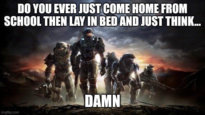 :l | DO YOU EVER JUST COME HOME FROM SCHOOL THEN LAY IN BED AND JUST THINK... DAMN | image tagged in halo reach | made w/ Imgflip meme maker