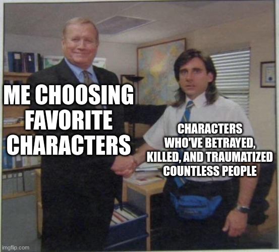 Eret, Purpled, Punz... | ME CHOOSING FAVORITE CHARACTERS; CHARACTERS WHO'VE BETRAYED, KILLED, AND TRAUMATIZED COUNTLESS PEOPLE | image tagged in the office handshake | made w/ Imgflip meme maker