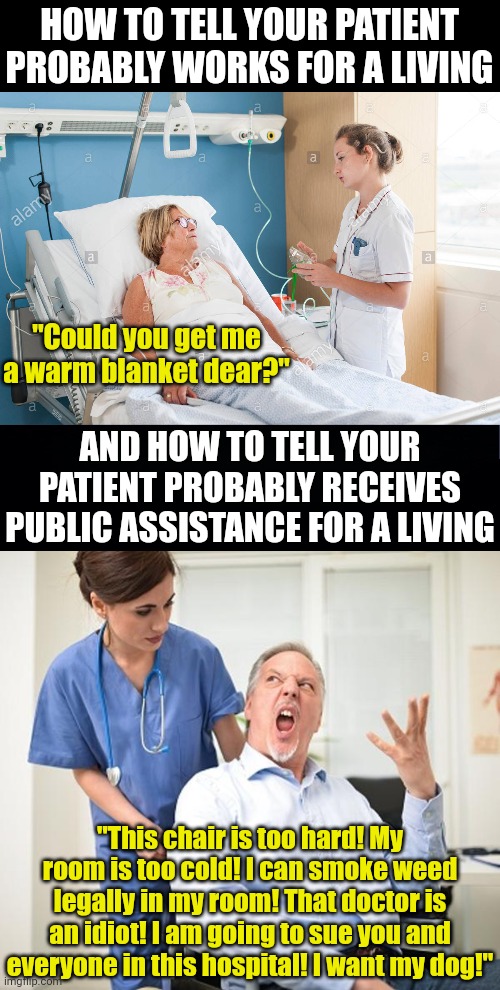 One for the nurses..... and yes this is 100% true unfortunately. | HOW TO TELL YOUR PATIENT PROBABLY WORKS FOR A LIVING; "Could you get me a warm blanket dear?"; AND HOW TO TELL YOUR PATIENT PROBABLY RECEIVES PUBLIC ASSISTANCE FOR A LIVING; "This chair is too hard! My room is too cold! I can smoke weed legally in my room! That doctor is an idiot! I am going to sue you and everyone in this hospital! I want my dog!" | image tagged in patient in bed with nurse,angry old man wheelchair patient,nurses,income inequality,truth,healthcare | made w/ Imgflip meme maker