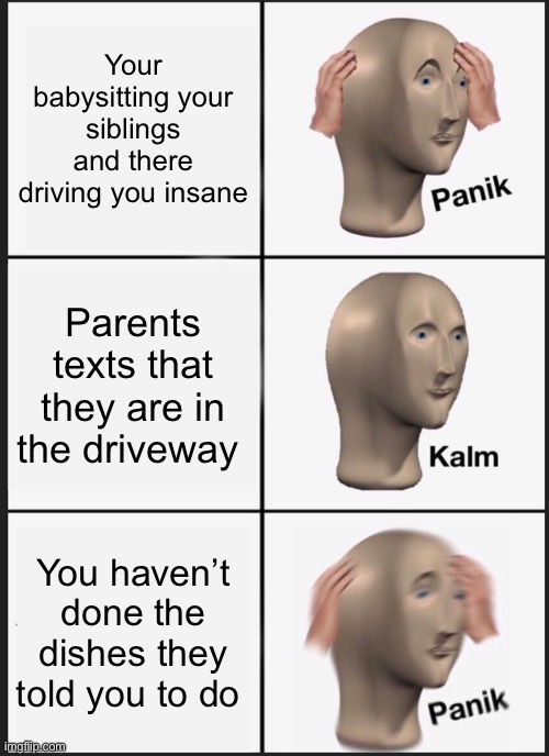 Rip | Your babysitting your siblings and there driving you insane; Parents texts that they are in the driveway; You haven’t done the dishes they told you to do | image tagged in memes,panik kalm panik,babysitting,siblings,parents | made w/ Imgflip meme maker