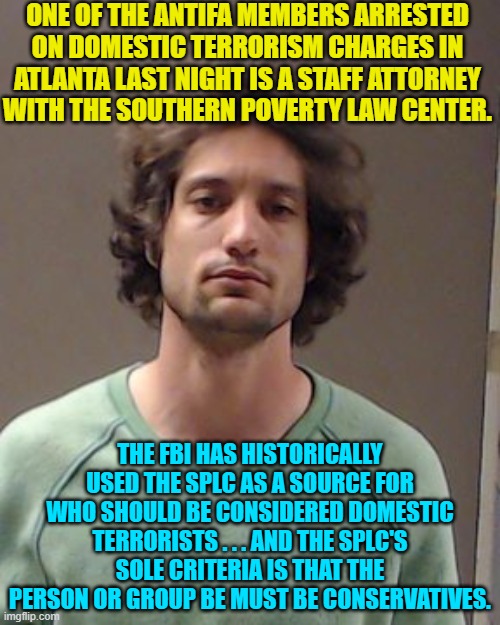 Sadly . . . this is no joke. | ONE OF THE ANTIFA MEMBERS ARRESTED ON DOMESTIC TERRORISM CHARGES IN ATLANTA LAST NIGHT IS A STAFF ATTORNEY WITH THE SOUTHERN POVERTY LAW CENTER. THE FBI HAS HISTORICALLY USED THE SPLC AS A SOURCE FOR WHO SHOULD BE CONSIDERED DOMESTIC TERRORISTS . . . AND THE SPLC'S SOLE CRITERIA IS THAT THE PERSON OR GROUP BE MUST BE CONSERVATIVES. | image tagged in truth | made w/ Imgflip meme maker