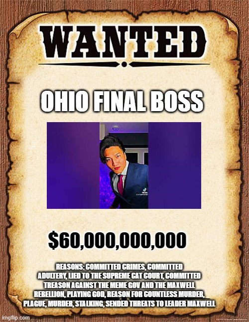 wanted poster | OHIO FINAL BOSS; $60,000,000,000; REASONS: COMMITTED CRIMES, COMMITTED ADULTERY, LIED TO THE SUPREME CAT COURT, COMMITTED TREASON AGAINST THE MEME GOV AND THE MAXWELL REBELLION, PLAYING GOD, REASON FOR COUNTLESS MURDER, PLAGUE, MURDER, STALKING, SENDED THREATS TO LEADER MAXWELL | image tagged in wanted poster | made w/ Imgflip meme maker