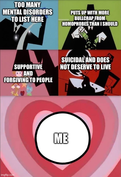Again, I actually do not deserve to be alive. I’m okay without pity, I don’t think there is help for me at this point. | PUTS UP WITH MORE BULLCRAP FROM HOMOPHOBES THAN I SHOULD; TOO MANY MENTAL DISORDERS TO LIST HERE; SUPPORTIVE AND FORGIVING TO PEOPLE; SUICIDAL AND DOES NOT DESERVE TO LIVE; ME | image tagged in power puff girls | made w/ Imgflip meme maker