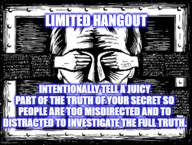 Limited Hangout | LIMITED HANGOUT; INTENTIONALLY TELL A JUICY PART OF THE TRUTH OF YOUR SECRET SO PEOPLE ARE TOO MISDIRECTED AND TO DISTRACTED TO INVESTIGATE THE FULL TRUTH. | image tagged in censorship,psyop | made w/ Imgflip meme maker