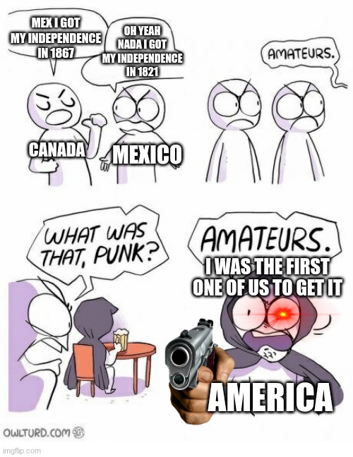 the north american crew in a nutshell | MEX I GOT MY INDEPENDENCE IN 1867; OH YEAH NADA I GOT MY INDEPENDENCE IN 1821; CANADA; MEXICO; I WAS THE FIRST ONE OF US TO GET IT; AMERICA | image tagged in amateurs | made w/ Imgflip meme maker