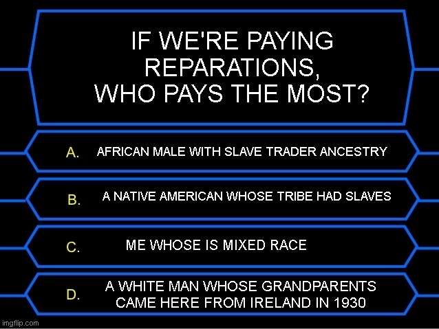 Just want to see which of us has to pay the most.. | IF WE'RE PAYING REPARATIONS, WHO PAYS THE MOST? AFRICAN MALE WITH SLAVE TRADER ANCESTRY; A NATIVE AMERICAN WHOSE TRIBE HAD SLAVES; ME WHOSE IS MIXED RACE; A WHITE MAN WHOSE GRANDPARENTS CAME HERE FROM IRELAND IN 1930 | image tagged in who wants to be a millionaire question | made w/ Imgflip meme maker