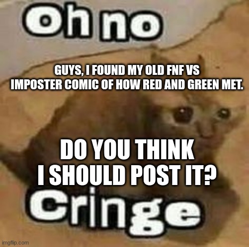 I need answers!!! should I? | GUYS, I FOUND MY OLD FNF VS IMPOSTER COMIC OF HOW RED AND GREEN MET. DO YOU THINK I SHOULD POST IT? | image tagged in oh no cringe | made w/ Imgflip meme maker