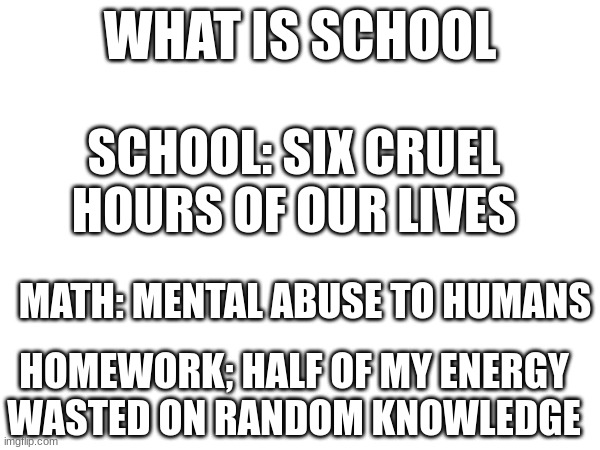 this is what school really is | WHAT IS SCHOOL; SCHOOL: SIX CRUEL HOURS OF OUR LIVES; MATH: MENTAL ABUSE TO HUMANS; HOMEWORK; HALF OF MY ENERGY WASTED ON RANDOM KNOWLEDGE | made w/ Imgflip meme maker