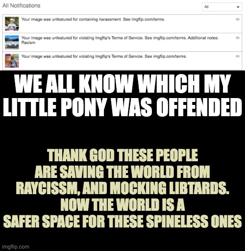 Libtards making the World a Safer Space | WE ALL KNOW WHICH MY LITTLE PONY WAS OFFENDED; THANK GOD THESE PEOPLE ARE SAVING THE WORLD FROM RAYCISSM, AND MOCKING LIBTARDS.
NOW THE WORLD IS A SAFER SPACE FOR THESE SPINELESS ONES | image tagged in blank black | made w/ Imgflip meme maker