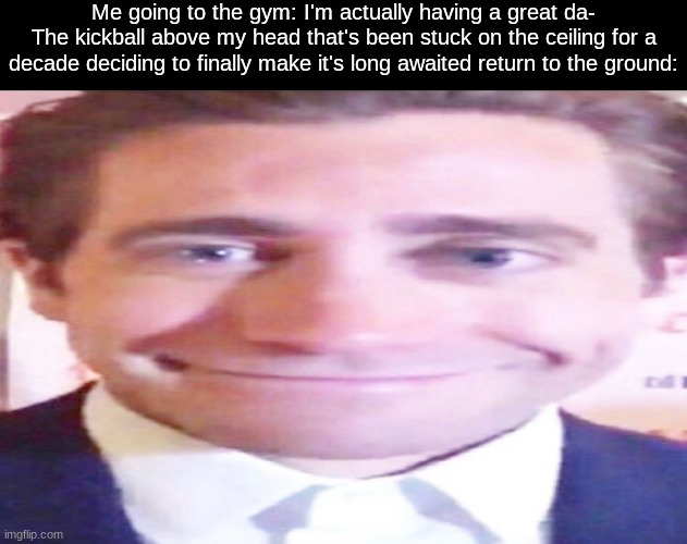 wide jake gyllenhaal | Me going to the gym: I'm actually having a great da-
The kickball above my head that's been stuck on the ceiling for a decade deciding to finally make it's long awaited return to the ground: | image tagged in wide jake gyllenhaal | made w/ Imgflip meme maker
