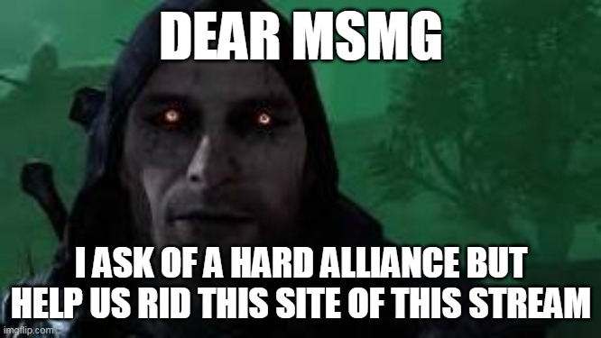https://imgflip.com/i/7day5l | DEAR MSMG; I ASK OF A HARD ALLIANCE BUT HELP US RID THIS SITE OF THIS STREAM | made w/ Imgflip meme maker