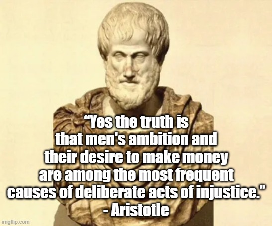 The desire to make money | “Yes the truth is that men's ambition and their desire to make money are among the most frequent causes of deliberate acts of injustice.”
- Aristotle | image tagged in aristotle,philosophy,politics,justice,injustice | made w/ Imgflip meme maker