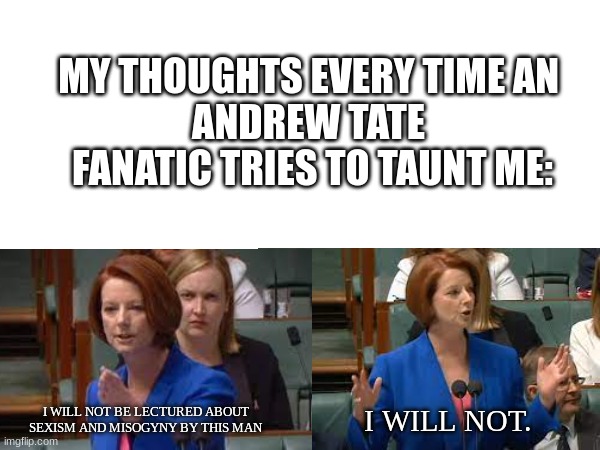 Andrew Tate- misogynist supreme | MY THOUGHTS EVERY TIME AN 
ANDREW TATE 
FANATIC TRIES TO TAUNT ME:; I WILL NOT BE LECTURED ABOUT SEXISM AND MISOGYNY BY THIS MAN; I WILL NOT. | image tagged in andrew tate,julia gillard | made w/ Imgflip meme maker