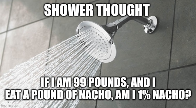 Shower thoughts that will blow your mind | SHOWER THOUGHT; IF I AM 99 POUNDS, AND I EAT A POUND OF NACHO, AM I 1% NACHO? | image tagged in shower thoughts,memes | made w/ Imgflip meme maker