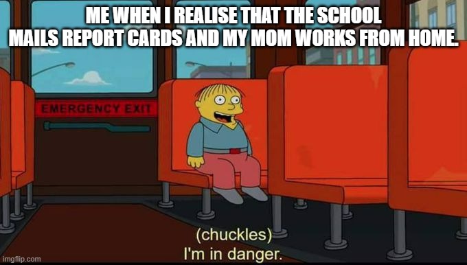 im in danger | ME WHEN I REALISE THAT THE SCHOOL MAILS REPORT CARDS AND MY MOM WORKS FROM HOME. | image tagged in im in danger | made w/ Imgflip meme maker