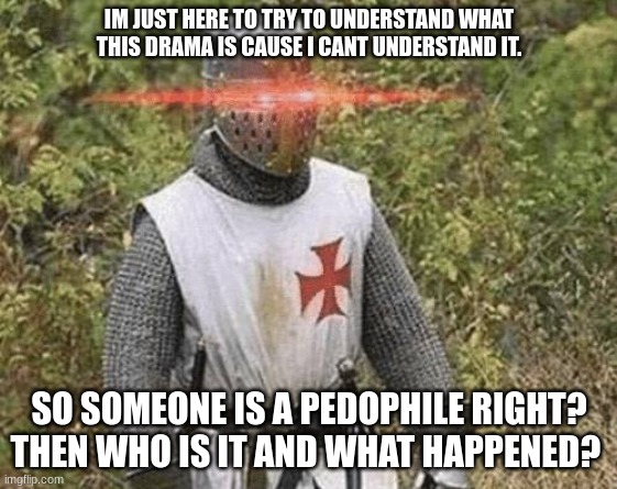help | IM JUST HERE TO TRY TO UNDERSTAND WHAT THIS DRAMA IS CAUSE I CANT UNDERSTAND IT. SO SOMEONE IS A PEDOPHILE RIGHT? THEN WHO IS IT AND WHAT HAPPENED? | image tagged in growing stronger crusader | made w/ Imgflip meme maker