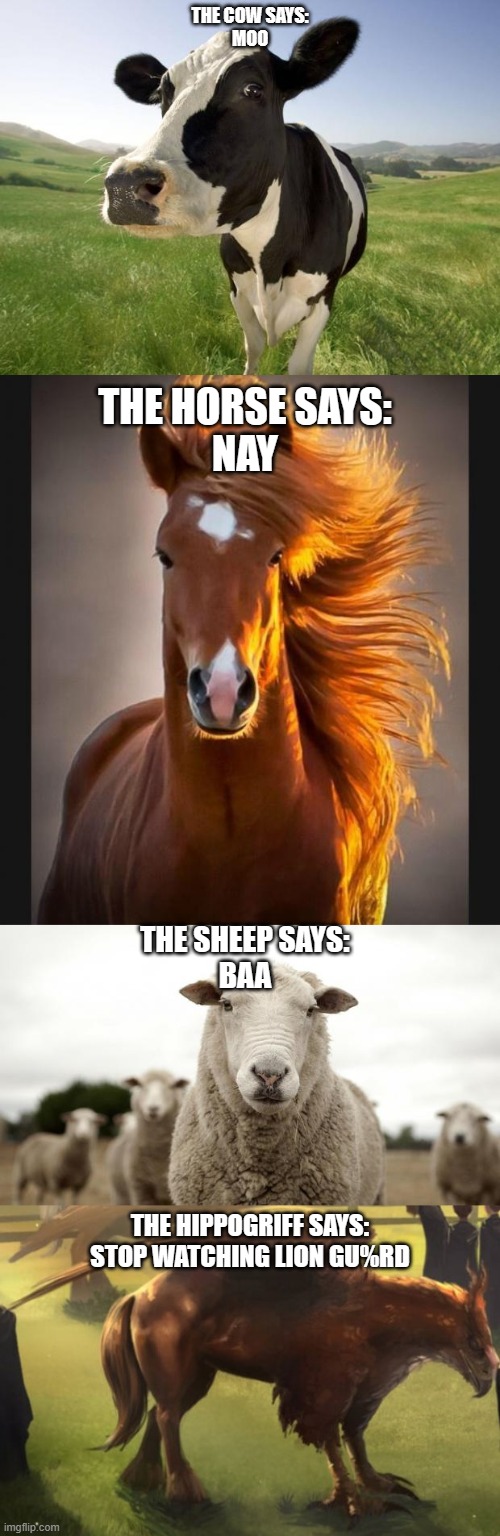 Lion Gu#rd is the worst show ever | THE COW SAYS:
MOO; THE HORSE SAYS:
NAY; THE SHEEP SAYS:
BAA; THE HIPPOGRIFF SAYS:
STOP WATCHING LION GU%RD | image tagged in cow,horse,sheep,hippogriff 2,the lion guard,funny | made w/ Imgflip meme maker