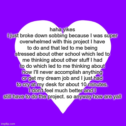 trauma dump time. dont worry im not sewer slideal i'm just havin a breakdown | haha yikes
I just broke down sobbing because I was super overwhelmed with this project I have to do and that led to me being stressed about other school which led to me thinking about other stuff I had to do which led to me thinking about how I'll never accomplish anything or get my dream job and I just had to cry at my desk for about 10 minutes. I don't feel much better and I still have to do the project. so anyway how are yall | image tagged in white heart purple background | made w/ Imgflip meme maker