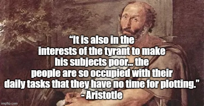 Average Americans are being impoverished |  “It is also in the interests of the tyrant to make his subjects poor... the people are so occupied with their daily tasks that they have no time for plotting.”
- Aristotle | image tagged in arisotle,politics,tyranny,poverty,america | made w/ Imgflip meme maker