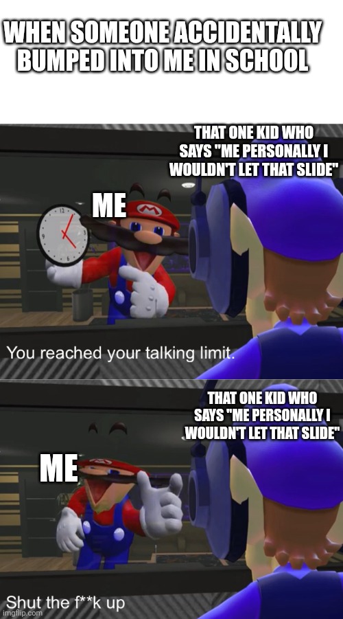 Shut the f**k up | WHEN SOMEONE ACCIDENTALLY BUMPED INTO ME IN SCHOOL; THAT ONE KID WHO SAYS "ME PERSONALLY I WOULDN'T LET THAT SLIDE"; ME; THAT ONE KID WHO SAYS "ME PERSONALLY I WOULDN'T LET THAT SLIDE"; ME | image tagged in shut the f k up | made w/ Imgflip meme maker