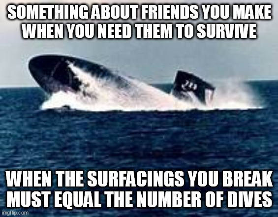 #1 Rule of Submariners |  SOMETHING ABOUT FRIENDS YOU MAKE
WHEN YOU NEED THEM TO SURVIVE; WHEN THE SURFACINGS YOU BREAK
MUST EQUAL THE NUMBER OF DIVES | image tagged in submarine,veterans,friends | made w/ Imgflip meme maker