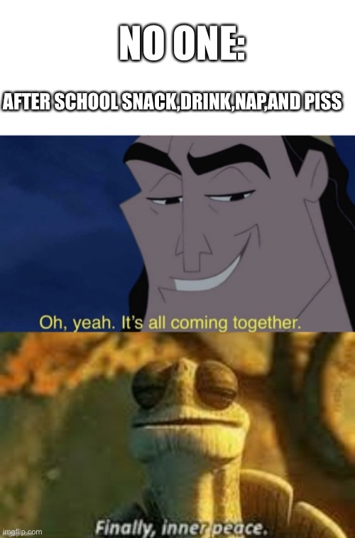 after school | NO ONE:; AFTER SCHOOL SNACK,DRINK,NAP,AND PISS | image tagged in memes,blank transparent square,it's all coming together,fresh memes | made w/ Imgflip meme maker
