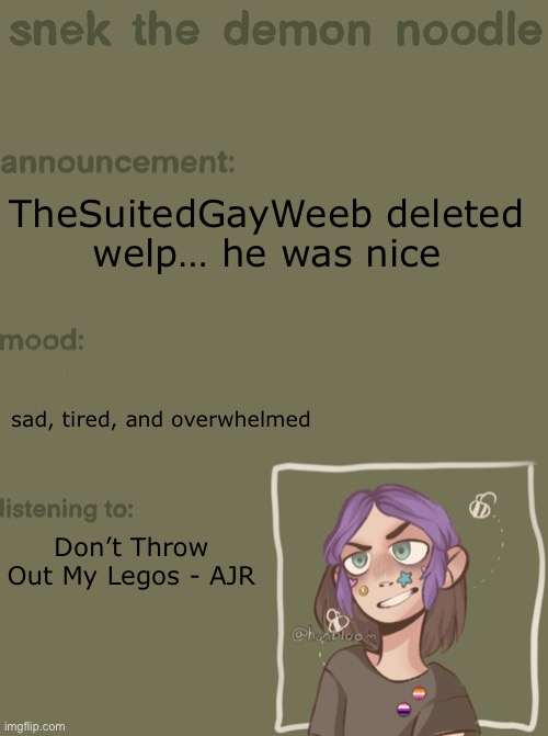 (;-;) (SF: No not my bestie :( ) | TheSuitedGayWeeb deleted
welp… he was nice; sad, tired, and overwhelmed; Don’t Throw Out My Legos - AJR | image tagged in snek the demon noodle announcement temp | made w/ Imgflip meme maker