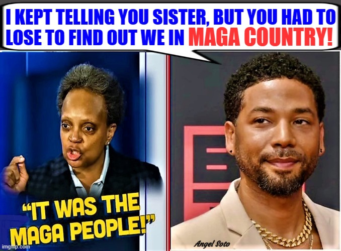 lori lightfoot and jussie smollett in maga country | I KEPT TELLING YOU SISTER, BUT YOU HAD TO
LOSE TO FIND OUT WE IN; MAGA COUNTRY! Angel Soto | image tagged in political humor,lori lightfoot,jussie smollett,chicago,maga,elections | made w/ Imgflip meme maker