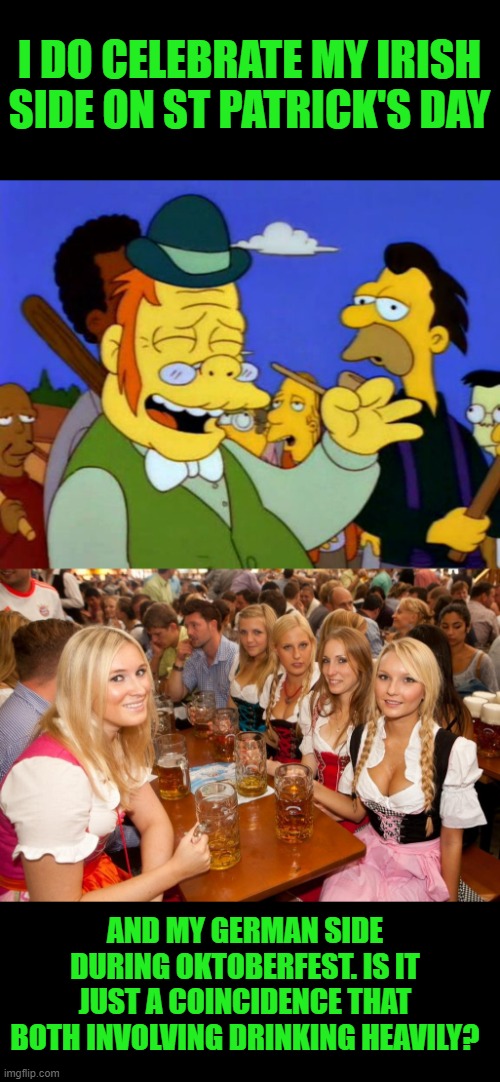 I DO CELEBRATE MY IRISH SIDE ON ST PATRICK'S DAY AND MY GERMAN SIDE DURING OKTOBERFEST. IS IT JUST A COINCIDENCE THAT BOTH INVOLVING DRINKIN | image tagged in st patrick's day,oktoberfest | made w/ Imgflip meme maker