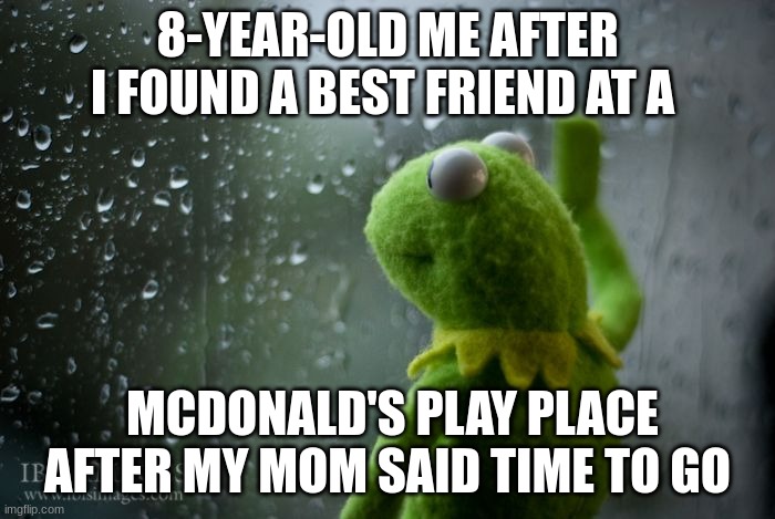 kermit window | 8-YEAR-OLD ME AFTER I FOUND A BEST FRIEND AT A; MCDONALD'S PLAY PLACE AFTER MY MOM SAID TIME TO GO | image tagged in kermit window | made w/ Imgflip meme maker