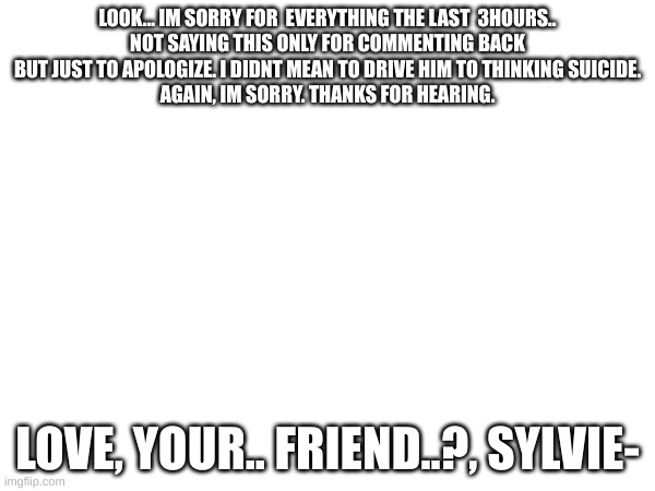 Sorry.. | LOOK... IM SORRY FOR  EVERYTHING THE LAST  3HOURS..
NOT SAYING THIS ONLY FOR COMMENTING BACK BUT JUST TO APOLOGIZE. I DIDNT MEAN TO DRIVE HIM TO THINKING SUICIDE.
AGAIN, IM SORRY. THANKS FOR HEARING. LOVE, YOUR.. FRIEND..?, SYLVIE- | image tagged in sorry | made w/ Imgflip meme maker