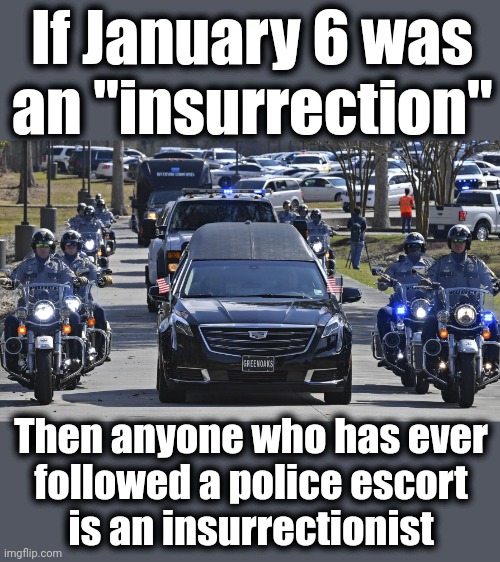 Follow directions from police, go to jail | If January 6 was
an "insurrection"; Then anyone who has ever
followed a police escort
is an insurrectionist | image tagged in memes,january 6,insurrection,democrats,lies,police escort | made w/ Imgflip meme maker