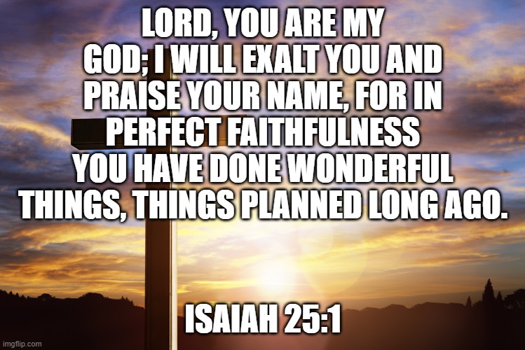 Bible Verse of the Day | LORD, YOU ARE MY GOD; I WILL EXALT YOU AND PRAISE YOUR NAME, FOR IN PERFECT FAITHFULNESS YOU HAVE DONE WONDERFUL THINGS, THINGS PLANNED LONG AGO. ISAIAH 25:1 | image tagged in bible verse of the day | made w/ Imgflip meme maker
