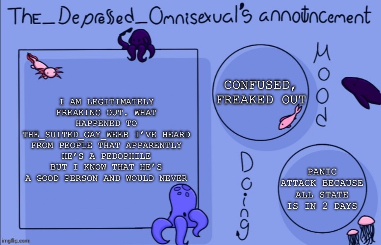 SOMEONE EXPLAIN WHAT’S GOING ON I JUST FOUND OUT HIS ACC IS GONE | CONFUSED, FREAKED OUT; I AM LEGITIMATELY FREAKING OUT. WHAT HAPPENED TO THE_SUITED_GAY_WEEB I’VE HEARD FROM PEOPLE THAT APPARENTLY HE’S A PEDOPHILE BUT I KNOW THAT HE’S A GOOD PERSON AND WOULD NEVER; PANIC ATTACK BECAUSE ALL STATE IS IN 2 DAYS | image tagged in panic | made w/ Imgflip meme maker