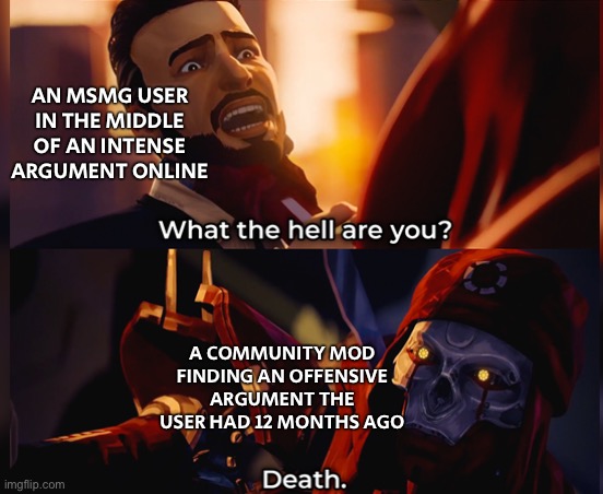 What the hell are you? Death | AN MSMG USER IN THE MIDDLE OF AN INTENSE ARGUMENT ONLINE; A COMMUNITY MOD FINDING AN OFFENSIVE ARGUMENT THE USER HAD 12 MONTHS AGO | image tagged in what the hell are you death | made w/ Imgflip meme maker