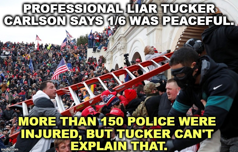 An attempted coup to overthrow the Constitution is not peaceful. Profits over truth - that's Tucker's bread and butter. | PROFESSIONAL LIAR TUCKER CARLSON SAYS 1/6 WAS PEACEFUL. MORE THAN 150 POLICE WERE 
INJURED, BUT TUCKER CAN'T 
EXPLAIN THAT. | image tagged in qanon - insurrection - trump riot - sedition,tucker carlson,professional,liar,capitol riot,violence | made w/ Imgflip meme maker