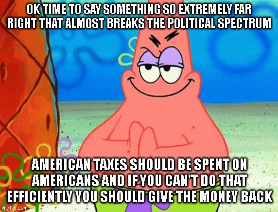 if I said this in 2040 id probably end up on some sort of watchlist, lol | OK TIME TO SAY SOMETHING SO EXTREMELY FAR RIGHT THAT ALMOST BREAKS THE POLITICAL SPECTRUM; AMERICAN TAXES SHOULD BE SPENT ON AMERICANS AND IF YOU CAN'T DO THAT EFFICIENTLY YOU SHOULD GIVE THE MONEY BACK | image tagged in patrick rubbing hands together | made w/ Imgflip meme maker